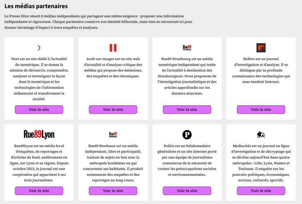 Les médias partenaires

La Presse libre réunit 8 médias indépendants qui partagent une même exigence : proposer une information indépendante et rigoureuse. Chaque partenaire conserve son identité éditoriale, mais tous se retrouvent ici pour donner davantage d’impact à leurs enquêtes et analyses.


Next est un site dédié à l’actualité du numérique. Il se donne la mission de découvrir, comprendre, analyser et investiguer la façon dont le numérique et les technologies de l’information influencent et transforment la société.

Arrêt sur images est un site web d'actualité et d'analyse critique des médias qui propose des émissions, des enquêtes et des chroniques.

Rue89 Strasbourg est un média numérique indépendant qui traite de l’actualité à destination des Strasbourgeois. Nous proposons de l’investigation journalistique et des articles approfondis sur les dossiers alsaciens.

Reflets est un journal d’investigation et d’analyse. Il se distingue par sa profonde connaissance des technologies qui sous-tendent Internet.

Rue89Lyon est un média local d’enquêtes, de reportages et d’articles de fond, entièrement en ligne, sur Lyon et sa région. Depuis octobre 2023, le journal est une coopérative qui appartient à ses trois journalistes. 

Rue89 Bordeaux est un média indépendant, libre et participatif, traitant de sujets en lien avec la métropole bordelaise ou qui concernent ses habitants. Il produit notamment des enquêtes et des reportages au long cours.

Politis est un hebdomadaire généraliste et un site internet porté par une équipe de journalistes convaincue de la nécessité de croiser les préoccupations sociales et environnementales.

Mediacités est un journal en ligne d’investigation et de décryptage qui se décline aujourd’hui dans quatre métropoles : Lille, Lyon, Nantes et Toulouse. Il enquête sur les pouvoirs politiques, économiques, sociaux, culturels, sportifs.

