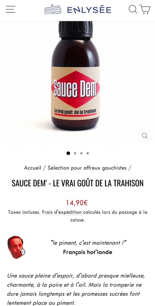 Image d'une bouteille de "sauce dem" avec un logo ressemblant à celui de Libération. 

Descriptif :

Sauce Dem' - Le vrai goût de la trahison
Prix régulier14,90€
Taxes incluses. Frais d'expédition calculés lors du passage à la caisse.

"le piment, c'est maintenant !"
François hot'lande

Une sauce pleine d'espoir, d'abord presque mielleuse, charmante, à la poire et à l'ail. Mais la tromperie ne dure jamais longtemps et les promesses sucrées font lentement place au piment.

La Sauce Dem’ n’est pas qu’une (excellente) blague à sortir du frigo pour épater vos convives radicalisés en vous promettant de ne plus vous faire avoir par la social-démocratie. C’est surtout une délicieuse sauce pimentée qui accompagnera tous types de plats, barbecues, fromages et débats.

 

Fabriquée à Bruxelles par Swet, à base de poires locales, d’oignons rouges belges, d’ail frais et de vinaigre de cidre bio, associés à des piments Carolina Reaper (cultivés sur les toits de Bruxelles) et à un mélange subtil d’épices écrasées à la main. 