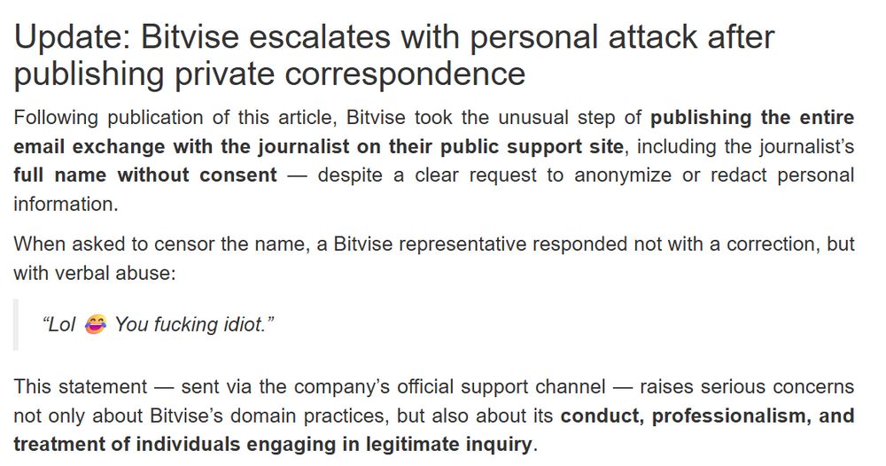 A section of a blog post by blogger/journalist PupRed indicating that Bitvise said the following in response to something written by PupRed:

Update: Bitvise escalates with personal attack after publishing private correspondence
Following publication of this article, Bitvise took the unusual step of publishing the entire email exchange with the journalist on their public support site, including the journalist’s full name without consent — despite a clear request to anonymize or redact personal information.

When asked to censor the name, a Bitvise representative responded not with a correction, but with verbal abuse:

“Lol 😂 You fucking idiot.”

This statement — sent via the company’s official support channel — raises serious concerns not only about Bitvise’s domain practices, but also about its conduct, professionalism, and treatment of individuals engaging in legitimate inquiry.

The incident reflects a pattern: rather than addressing substantive criticism about its use of the putty.org domain, Bitvise has responded with deflection, hostility, and now a personal attack on a journalist — further distancing itself from the transparency and accountability expected in both commercial and open-source communities.
