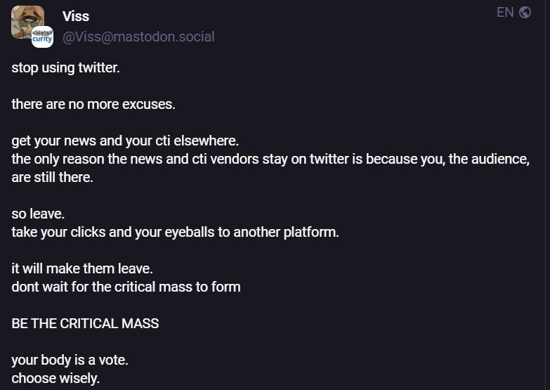 A post on infosec.exchange from Viss that reads

"stop using twitter. 

there are no more excuses.

get your news and your cti elsewhere. 
the only reason the news and cti vendors stay on twitter is because you, the audience, are still there.

so leave. 
take your clicks and your eyeballs to another platform. 

it will make them leave.
dont wait for the critical mass to form

BE THE CRITICAL MASS

your body is a vote.
choose wisely."