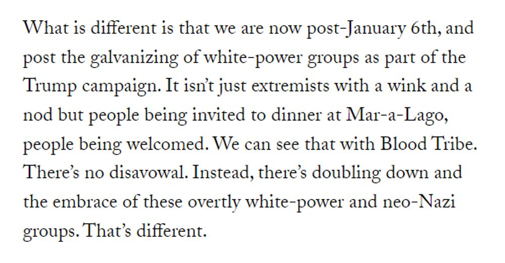 What is different is that we are now post-January 6th, and post the galvanizing of white-power groups as part of the Trump campaign. It isn’t just extremists with a wink and a nod but people being invited to dinner at Mar-a-Lago, people being welcomed. We can see that with Blood Tribe. There’s no disavowal. Instead, there’s doubling down and the embrace of these overtly white-power and neo-Nazi groups. That’s different.