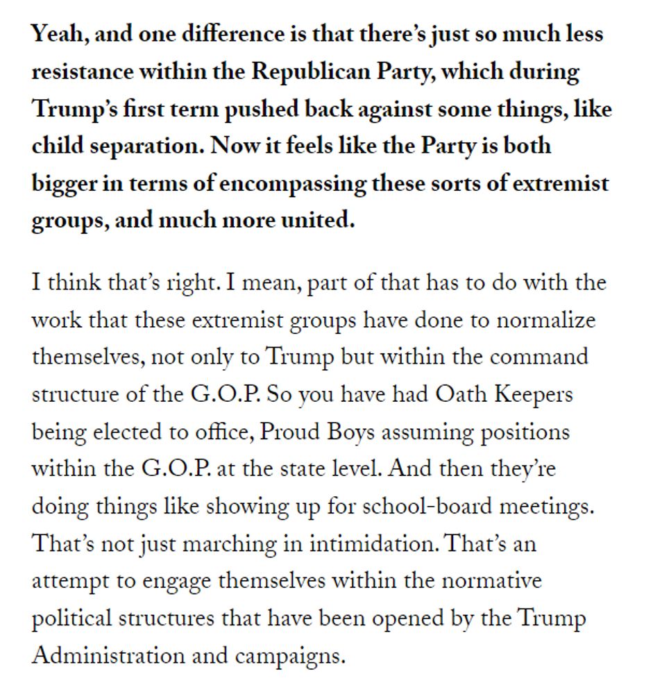 Yeah, and one difference is that there’s just so much less resistance within the Republican Party, which during Trump’s first term pushed back against some things, like child separation. Now it feels like the Party is both bigger in terms of encompassing these sorts of extremist groups, and much more united. I think that’s right. I mean, part of that has to do with the work that these extremist groups have done to normalize themselves, not only to Trump but within the command structure of the G.O.P. So you have had Oath Keepers being elected to office, Proud Boys assuming positions within the G.O.P. at the state level. And then they’re doing things like showing up for school-board meetings. That’s not just marching in intimidation. That’s an attempt to engage themselves within the normative political structures that have been opened by the Trump Administration and campaigns.