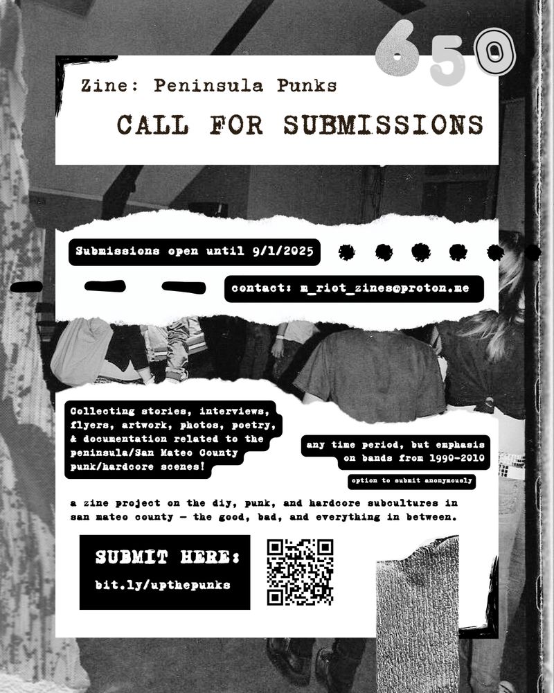 collage based flyer in black/grey/white. flyer read as follows ZINE: PENINSULA PUNKS CALL FOR SUBMISSIONS; Submissions open until 9/1/2025; contact m_riot_zines@proton.me; collecting stories, interviews, flyers, artwork, photos, poetry, and documentation related to the peninsula/san mateo county punk and hardcore scenes. any time period but emphasis on bands fom 1990-2010. a zine project on the diy, punk, and hardcore subcultures in san mateo county — the good, bad, and everything in between. submit here: bit.ly/upthepunks