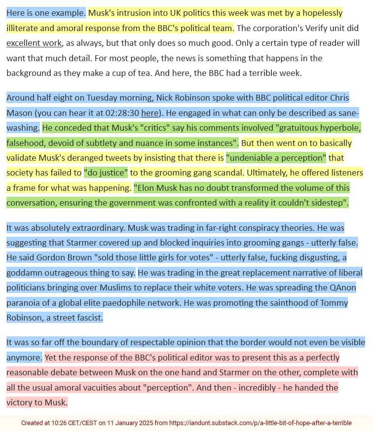 Here is one example. Musk's intrusion into UK politics this week was met by a hopelessly
illiterate and amoral response from the BBC's political team. The corporation's Verify unit did
excellent work, as always, but that only does so much good. Only a certain type of reader will
want that much detail. For most people, the news is something that happens in the
background as they make a cup of tea. And here, the BBC had a terrible week.
Around half eight on Tuesday morning, Nick Robinson spoke with BBC political editor Chris
Mason (you can hear it at 02:28:30 here). He engaged in what can only be described as sane-
washing. He conceded that Musk's "critics" say his comments involved "gratuitous hyperbole,
falsehood, devoid of subtlety and nuance in some instances". But then went on to basically
validate Musk's deranged tweets by insisting that there is "undeniable a perception" that
society has failed to "do justice" to the grooming gang scandal. Ultimately, he offered listeners
a frame for what was happening. "Elon Musk has no doubt transformed the volume of this
conversation, ensuring the government was confronted with a reality it couldn't sidestep".
It was absolutely extraordinary. Musk was trading in far-right conspiracy theories. He was
suggesting that Starmer covered up and blocked inquiries into grooming gangs - utterly false.
He said Gordon Brown "sold those little girls for votes" - utterly false, fucking disgusting, a
goddamn outrageous thing to say. He was trading in the great replacement narrative of liberal
politicians bringing over Muslims to replace their white voters. He was spreading the QAnon
paranoia of a global elite paedophile network. He was promoting the sainthood of Tommy
Robinson, a street fascist.
It was so far off the boundary of respectable opinion that the border would not even be visible
anymore. Yet the response of the BBC's political editor was to present this as a perfectly
reasonable debate between Musk on the one hand and Starmer on the other, complete with
all the usual amoral vacuities about "perception". And then - incredibly - he handed the
victory to Musk.