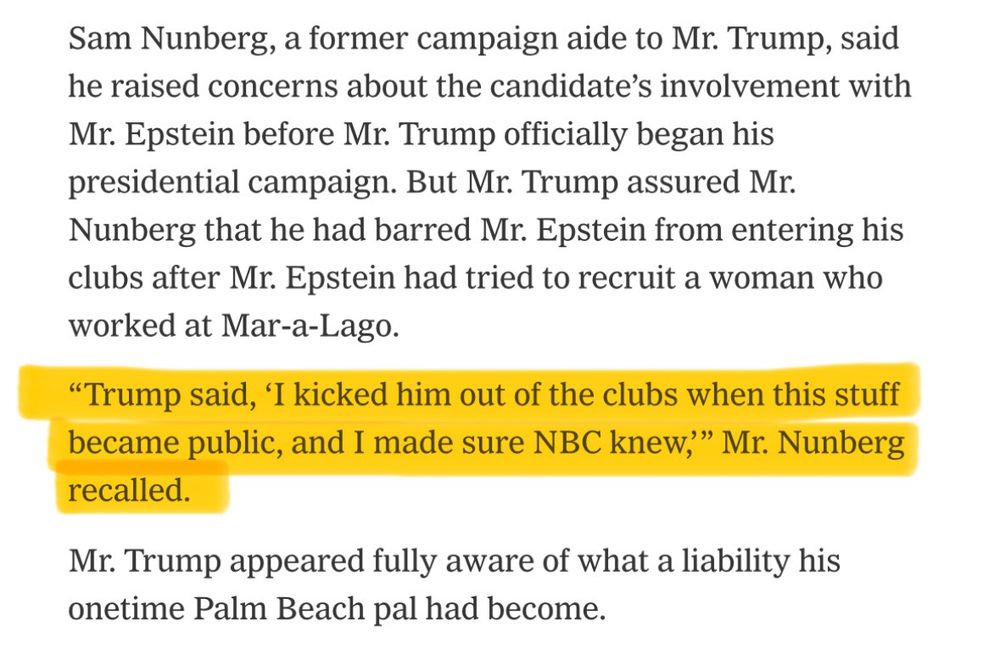 Sam Nunberg, a former campaign aide to Mr. Trump, said he raised concerns about the candidate’s involvement with Mr. Epstein before Mr. Trump officially began his presidential campaign. But Mr. Trump assured Mr. Nunberg that he had barred Mr. Epstein from entering his clubs after Mr. Epstein had tried to recruit a woman who worked at Mar-a-Lago.

“Trump said, ‘I kicked him out of the clubs when this stuff became public, and I made sure NBC knew,’” Mr. Nunberg recalled.

Mr. Trump appeared fully aware of what a liability his onetime Palm Beach pal had become.