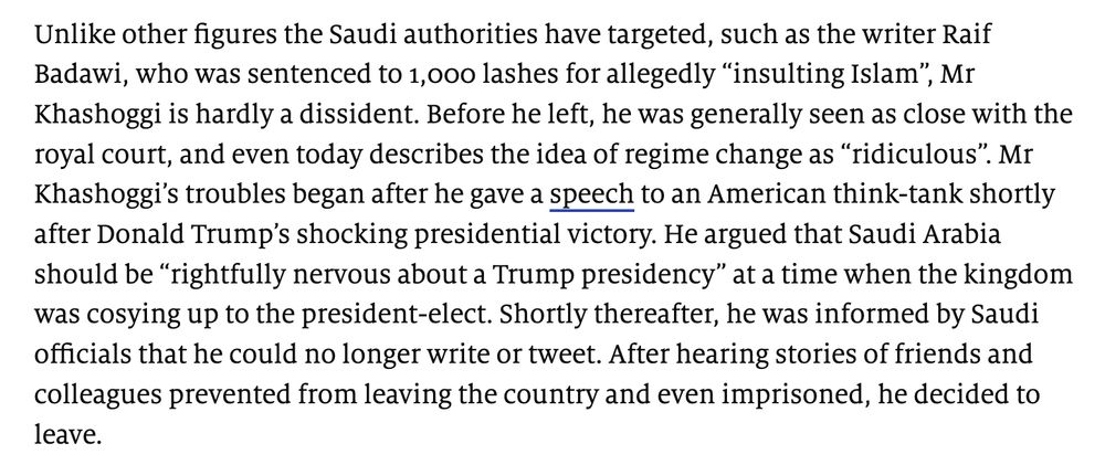 Unlike other figures the Saudi authorities have targeted, such as the writer Raif Badawi, who was sentenced to 1,000 lashes for allegedly “insulting Islam”, Mr Khashoggi is hardly a dissident. Before he left, he was generally seen as close with the royal court, and even today describes the idea of regime change as “ridiculous”. Mr Khashoggi’s troubles began after he gave a speech to an American think-tank shortly after Donald Trump’s shocking presidential victory. He argued that Saudi Arabia should be “rightfully nervous about a Trump presidency” at a time when the kingdom was cosying up to the president-elect. Shortly thereafter, he was informed by Saudi officials that he could no longer write or tweet. After hearing stories of friends and colleagues prevented from leaving the country and even imprisoned, he decided to leave.