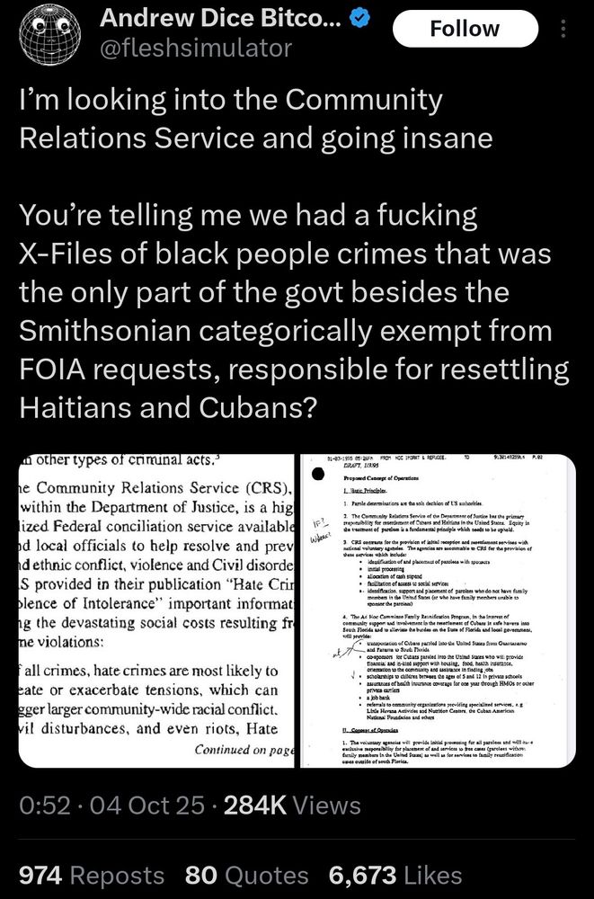
@fleshsimulator
Follow

I'm looking into the Community Relations Service and going insane
You're telling me we had a fucking X-Files of black people crimes that was the only part of the govt besides the Smithsonian categorically exempt from FOIA requests, responsible for resettling Haitians and Cubans?

nother types of criminal acts.”
he Community Relations Service (CRS), within the Department of Justice, is a hig lized Federal conciliation service available od local officials to help resolve and prev nd ethnic conflict, violence and Civil disorde S provided in their publication "Hate Cri blence of Intolerance" important informat ng the devastating social costs resulting fr me violations:
fall crimes, hate crimes are most likely to eate or exacerbate tensions, which can gger larger community-wide racial conflict. vil disturbances, and even riots, Hate
Continued on page
IF?
WHERE?
31-83-1995 05:26FM FROM NCC IMGRAT & REFUGEE. DRAFT, 1/3/95
Proposed Concept of Operations
L Basic Principles.
TO
1. Parole determinations are the sole decision of US authorities.
9:3214925914
P.82
2. The Community Relations Service of the Department of Justice has the primary responsibility for resettlement of Cubars and Haitians in the United States. Equity in
the treatment of paroless is a fundamental principle which needs to be upheld.
3. CRS contracts for the provision of initial reception and resettlement services with national voluntary agandles. The agencies are accounable to CRS for the provision of these services which include:
.
identification of and placement of parolees with sponsors
⚫initial processing
·
·
allocation of cash stipend
facilitation of access to social services
⚫ identification, support and placement of parolees who do not have family members in the United States (or who have family members unable to sponsor the parolees)
4. The Ad Hoc Comminee Family Reunification Program, in the Interest of community support and involvement in the resettlement of Cubans it safe…