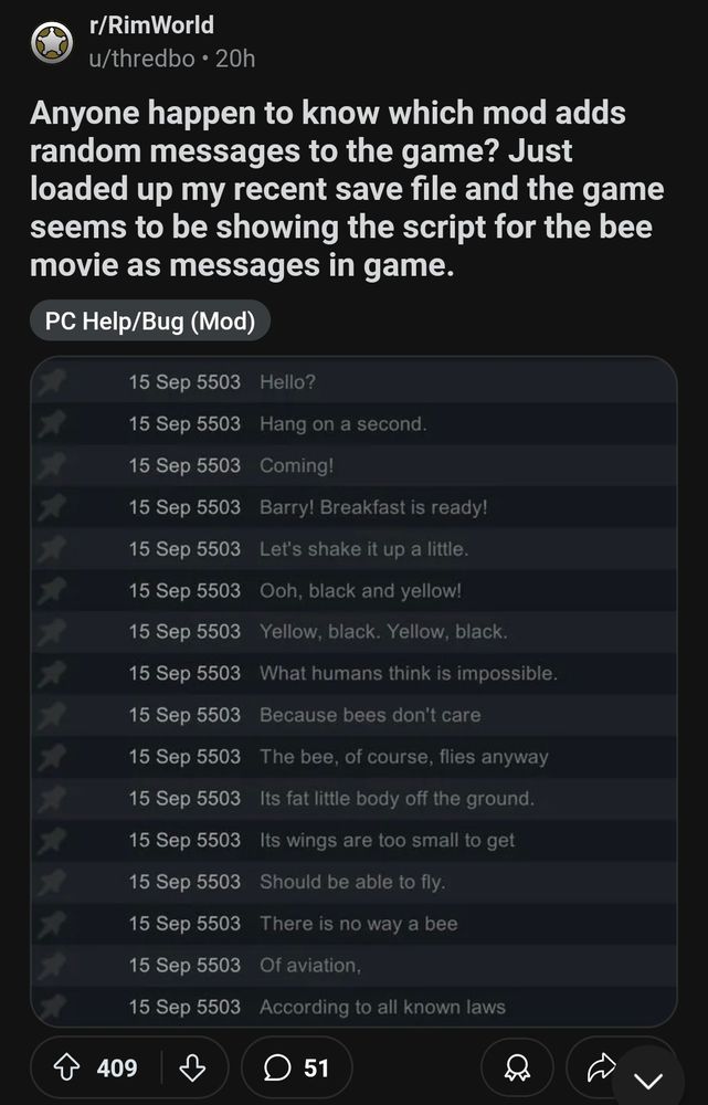 
r/RimWorld
u/thredbo 20h
Anyone happen to know which mod adds random messages to the game? Just loaded up my recent save file and the game seems to be showing the script for the bee movie as messages in game.
PC Help/Bug (Mod)
15 Sep 5503 Hello?
15 Sep 5503 Hang on a second.
15 Sep 5503
15 Sep 5503
Coming!
Barry! Breakfast is ready!
15 Sep 5503 Let's shake it up a little.
15 Sep 5503 Ooh, black and yellow!
15 Sep 5503 Yellow, black. Yellow, black.
15 Sep 5503 What humans think is impossible. 15 Sep 5503 Because bees don't care
15 Sep 5503 The bee, of course, flies anyway
15 Sep 5503 Its fat little body off the ground.
15 Sep 5503
Its wings are too small to get
15 Sep 5503
Should be able to fly.
15 Sep 5503
There is no way a bee
15 Sep 5503 Of aviation,
15 Sep 5503 According to all known laws
