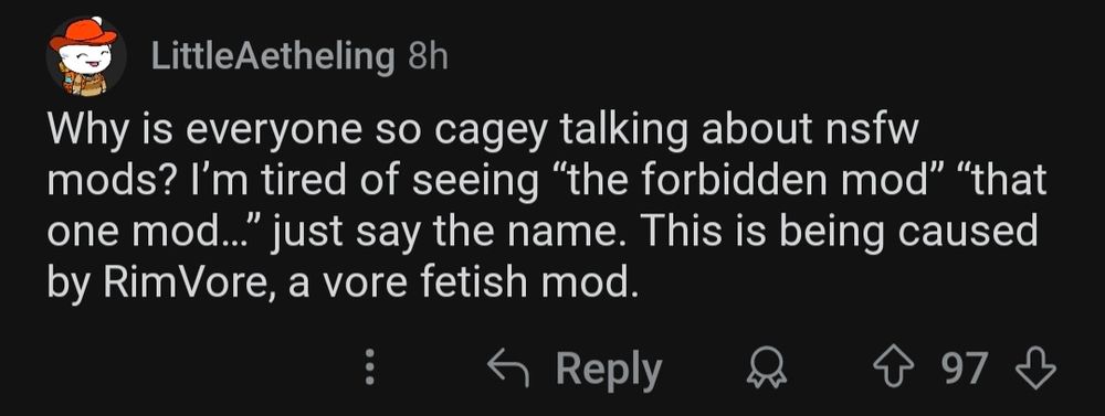 
LittleAetheling 8h
Why is everyone so cagey talking about nsfw mods? I'm tired of seeing "the forbidden mod" "that one mod..." just say the name. This is being caused by Rim Vore, a vore fetish mod.

