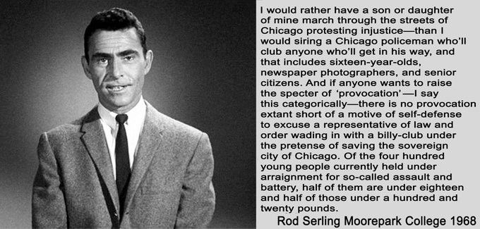 I would rather have a son or daughter of mine march through the streets of Chicago protesting injustice - than I would siring a Chicago policeman who'll club anyone who'll get in his way, and that includes sixteen-year-olds, newspaper photographers, and senior citizens. And if anyone wants to raise the specter of 'provocation'-I say this categorically-there is no provocation extant short of a motive of self-defense to excuse a representative of law and order wading in with a billy-club under the pretense of saving the sovereign city of Chicago. Of the four hundred young people currently held under
arraignment for so-called assault and battery, half of them are under eighteen
and half of those under a hundred and twenty pounds.

Rod Serling Moorepark College 1968

