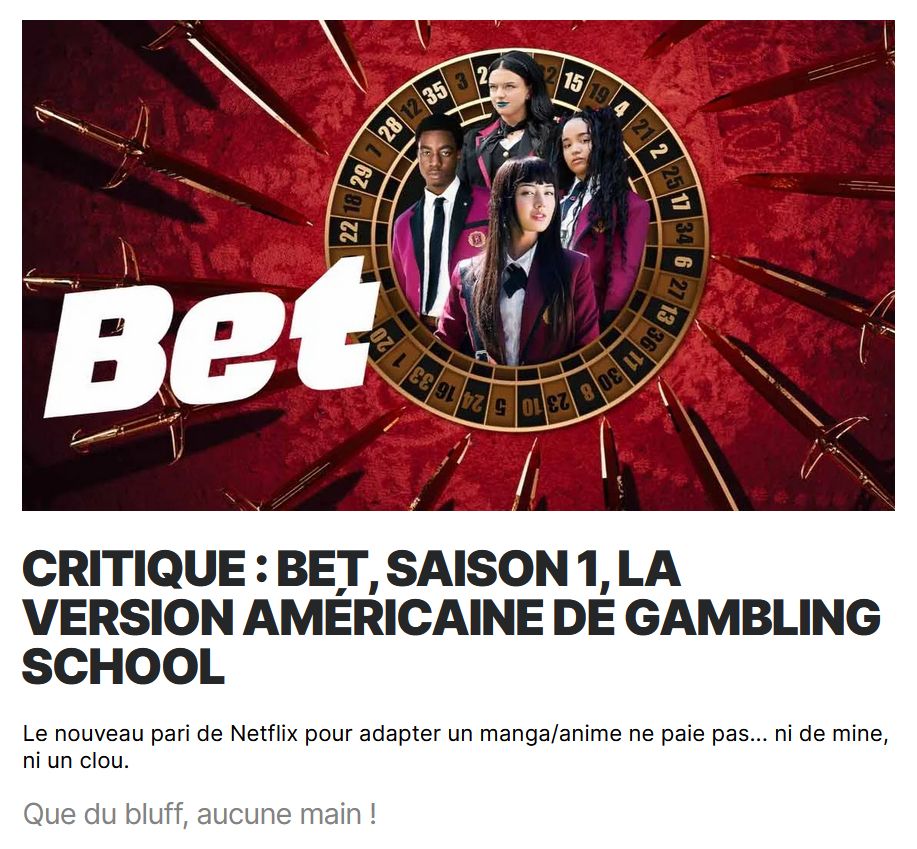 en-tête/preview sur le site IGN de ma critique de la série Netflix "BET", adaptation live-action nord-américaine du manga/anime "Gambling School" (Kakegurui).

"Critique : BET, saison 1, la version américaine de Gambling School.
Le nouveau pari de Netflix pour adapter un manga/anime ne paie pas... ni de mine, ni un clou.
Que du bluff, aucune main !"