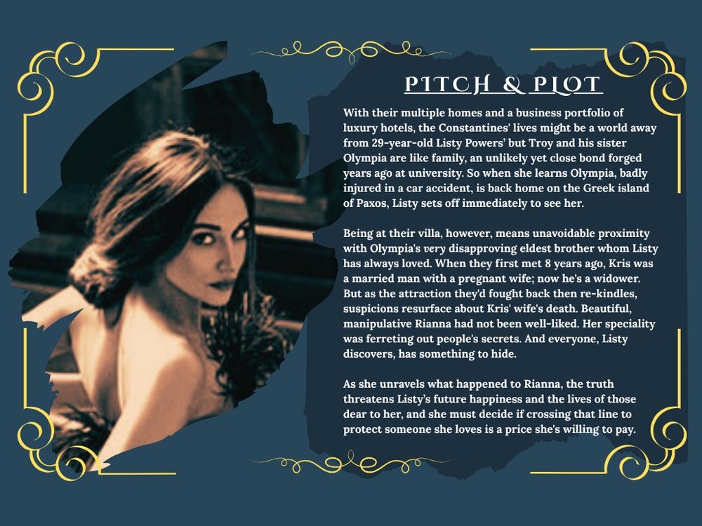 PAGE 2 has a picture of a woman looking over her shoulder at the camera. On the other side says Pitch & Plot and has the following text:

With their multiple homes and a business portfolio of luxury hotels, the Constantines' lives might be a world away from 29-year-old Listy Powers’ but Troy and his sister Olympia are like family, an unlikely yet close bond forged years ago at university. So when she learns Olympia, badly injured in a car accident, is back home on the Greek island of Paxos, Listy sets off immediately to see her.

Being at their villa, however, means unavoidable proximity with Olympia's very disapproving eldest brother whom Listy has always loved. When they first met 8 years ago, Kris was a married man with a pregnant wife; now he's a widower. But as the attraction they'd fought back then re-kindles, suspicions resurface about Kris' wife's death. Beautiful, manipulative Rianna had not been well-liked. Her speciality was ferreting out people's secrets. And everyone, Listy discovers, has something to hide.

As she unravels what happened to Rianna, the truth threatens Listy’s future happiness and the lives of those dear to her, and she must decide if crossing that line to protect someone she loves is a price she's willing to pay.