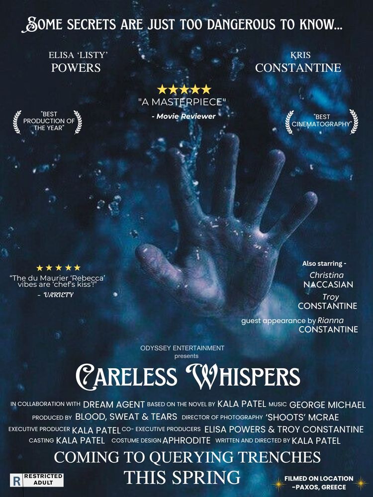 Text along top: SOME SECRETS ARE JUST TOO DANGEROUS TO KNOW...
Names below: Elisa 'Listy' Powers, Kris Constantine
Poster is mainly blue. Has a hand coming out of water.
5 star review by Magazine Reviewer says "A Masterpiece". 5 stars by Variety says "The du Maurier 'Rebecca' vibes are 'chef's kiss'!"
Other text says: Also starring Christina Naccasian, Troy Constantine, guest appearance by Rianna Constantine.
Plaudits - "Best production of the year". "Best cinematography".
Text near bottom says: Odyssey Entertainment presents CARELESS WHISPERS Underneath is: In collaboration with DREAM AGENT; Based on the novel by KALA PATEL; Music GEORGE MICHAEL; Produced by BLOOD, SWEAT & TEARS; Director of Photography 'SHOOTS' MACRAE; Executive Producer KALA PATEL; Co-executive Producer ELISA POWERS & TROY CONSTANTINE; Casting KALA PATEL; Costume Design APHRODITE; Written and directed by KALA PATEL.COMING TO QUERYING TRENCHES THIS SPRING
Restricted: Adult; Filmed on location - Paxos Greece.
