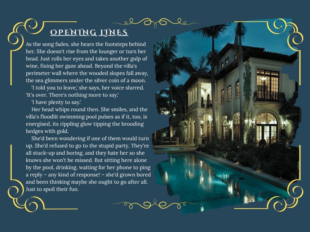 PAGE 3 has a photo on one side of a villa at night. On the other side it says Opening Lines and has the following text:
As the song fades, she hears the footsteps behind her. She doesn't rise from the lounger or turn her head. Just rolls her eyes and takes another gulp of wine, fixing her gaze ahead. Beyond the villa's perimeter wall where the wooded slopes fall away, the sea glimmers under the silver coin of a moon.
'I told you to leave,' she says, her voice slurred. 'It's over. There's nothing more to say.'
'I have plenty to say.'
Her head whips round then. She smiles, and the villa's floodlit swimming pool pulses as if it, too, is energised, its rippling glow tipping the brooding hedges with gold. She'd been wondering if one of them would turn up. She'd refused to go to the stupid party. They're all stuck-up and boring, and they hate her so she knows she won't be missed. But sitting here alone by the pool, drinking, waiting for her phone to ping a reply – any kind of response! – she'd grown bored and been thinking maybe she ought to go after all. Just to spoil their fun.
