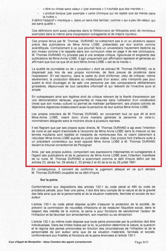 Ces propos tenus par M. Thomas DURAND ne s’attachent pas à un ou plusieurs aspects précis des publications de Mme Annie LOBE, présentées par leur autrice comme scientifiques. Contrairement à ce que pourrait faire un universitaire hautement diplômé de son niveau comme il le rappelle dans son argumentation à la page 8 de ses conclusions, M. Thomas DURAND n’y procède pas à une analyse critique, rigoureuse et exigeante des publications de Mme Annie LOBE. Il s’agit uniquement par affirmation lapidaire et générale en affirmant que tout ce qui dit et écrit Mme Annie LOBE « est de la merde ».

La qualité de journaliste ou de « youtubeur » dont se prévaut M. Thomas DURAND, ne le dispensait pas lors de ses propos incriminés, de faire preuve de prudence dans l’expression. S’il est reconnu, dans le cadre du droit d’informer, celui de critiquer, même sévèrement, la production littéraire ou intellectuelle d’un auteur, cela n’emporte pas pour autant le droit d’outrager et de salir une personne par des comparaisons délibérément grossières, dépourvues de tout caractère informatif et qui relèvent de l’invective pure et simple.

En outrepasant ainsi son légitime droit de critique relevant de la liberté d’expression par une démonstration sérieuse, argumentée et mesurée dans l’utilisation du vocabulaire choisi que son niveau culturel lui permet de maitriser parfaitement, ses propos orduriers, comparant les déjections digestives élaboussant aussi la personne de leur autrice Mme Annie LOBE.

Les propos orduriers de M. Thomas DURAND, en concernant tout ce que dit et écrit Mme Annie LOBE, visent donc d’une manière générale la personne de celle-ci en la nommément désignée sans la mise en cause de plusieurs phrases reprises.

Il est flagrant que par ses propos aussi directs, M. Thomas DURAND a agi avec l’intention de nuire et par esprit d’animosité à l’encontre de Mme Annie LOBE dans un ensemble de termes insultants sont répétés et insistants de nombreuses fois (...)