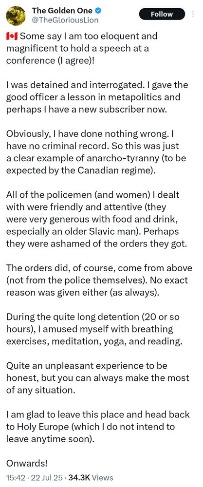 Some say I am too eloquent and magnificent to hold a speech at a conference (I agree)!

I was detained and interrogated. I gave the good officer a lesson in metapolitics and perhaps I have a new subscriber now. 

Obviously, I have done nothing wrong. I have no criminal record. So this was just a clear example of anarcho-tyranny (to be expected by the Canadian regime). 

All of the policemen (and women) I dealt with were friendly and attentive (they were very generous with food and drink, especially an older Slavic man). Perhaps they were ashamed of the orders they got. 

The orders did, of course, come from above (not from the police themselves). No exact reason was given either (as always). 

During the quite long detention (20 or so hours), I amused myself with breathing exercises, meditation, yoga, and reading.

Quite an unpleasant experience to be honest, but you can always make the most of any situation.

I am glad to leave this place and head back to Holy Europe (which I do not intend to leave anytime soon).

Onwards!