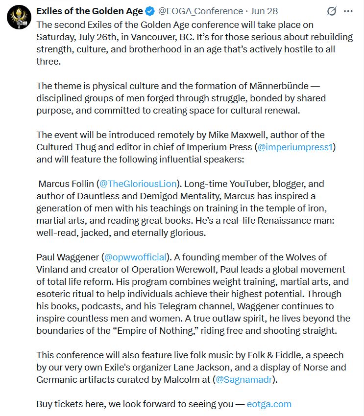 Screenshot from the Exiles of the Golden Age twitter account.

The second Exiles of the Golden Age conference will take place on Saturday, July 26th, in Vancouver, BC. It’s for those serious about rebuilding strength, culture, and brotherhood in an age that’s actively hostile to all three.  

The theme is physical culture and the formation of Männerbünde — disciplined groups of men forged through struggle, bonded by shared purpose, and committed to creating space for cultural renewal.  

The event will be introduced remotely by Mike Maxwell, author of the Cultured Thug and editor in chief of Imperium Press (@imperiumpress1
) and will feature the following influential speakers: 

 Marcus Follin (@TheGloriousLion
). Long-time YouTuber, blogger, and author of Dauntless and Demigod Mentality, Marcus has inspired a generation of men with his teachings on training in the temple of iron, martial arts, and reading great books. He’s a real-life Renaissance man: well-read, jacked, and eternally glorious.  

Paul Waggener (@opwwofficial
). A founding member of the Wolves of Vinland and creator of Operation Werewolf, Paul leads a global movement of total life reform. His program combines weight training, martial arts, and esoteric ritual to help individuals achieve their highest potential. Through his books, podcasts, and his Telegram channel, Waggener continues to inspire countless men and women. A true outlaw spirit, he lives beyond the boundaries of the “Empire of Nothing,” riding free and shooting straight.  

This conference will also feature live folk music by Folk & Fiddle, a speech by our very own Exile's organizer Lane Jackson, and a display of Norse and Germanic artifacts curated by Malcolm at (@Sagnamadr
).  

Buy tickets here, we look forward to seeing you — https://eotga.com