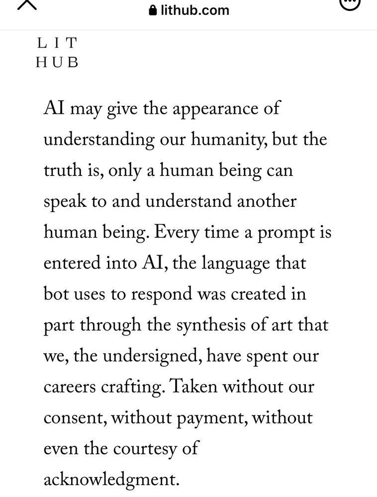 AI may give the appearance of understanding our humanity, but the truth is, only a human being can speak to and understand another human being. Every time a prompt is entered into AI, the language that bot uses to respond was created in part through the synthesis of art that we, the undersigned, have spent our careers crafting. Taken without our consent, without payment, without even the courtesy of acknowledgment.
