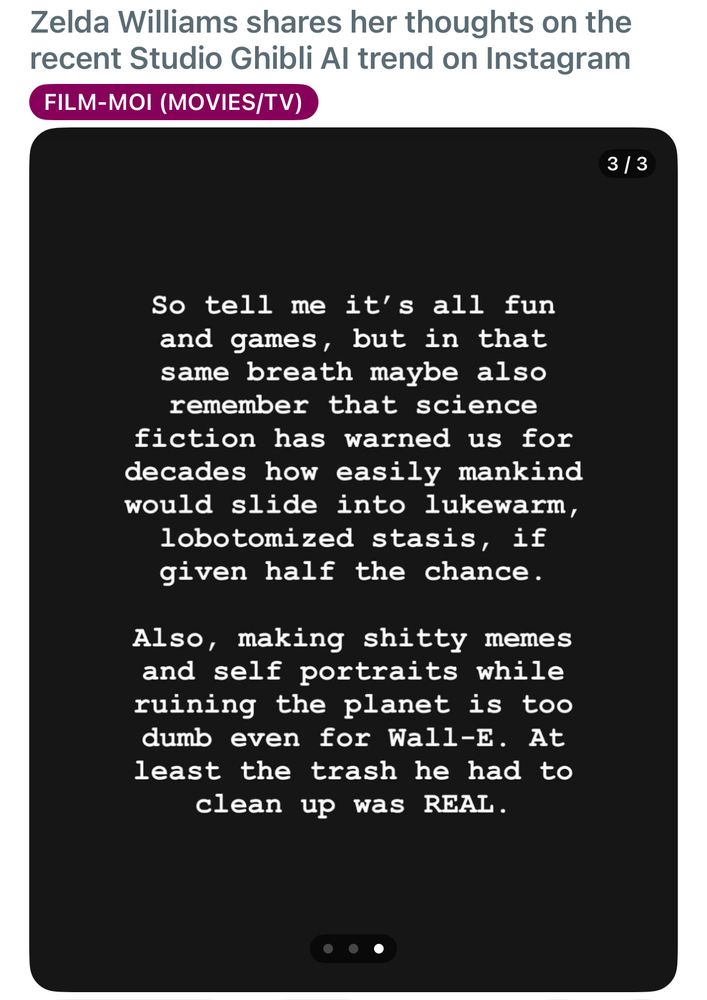 Zelda Williams on Instagram: so tell me it’s all fun and games, but in that same breath maybe remember that science fiction warned us for decades how daily mankind would slide into lukewarm, lobotomised stasis if given half the chance, also, making shitty memes and self portraits while ruining the plant is too dumb even for Wall-E. At least the trash he had to clean up was REAL