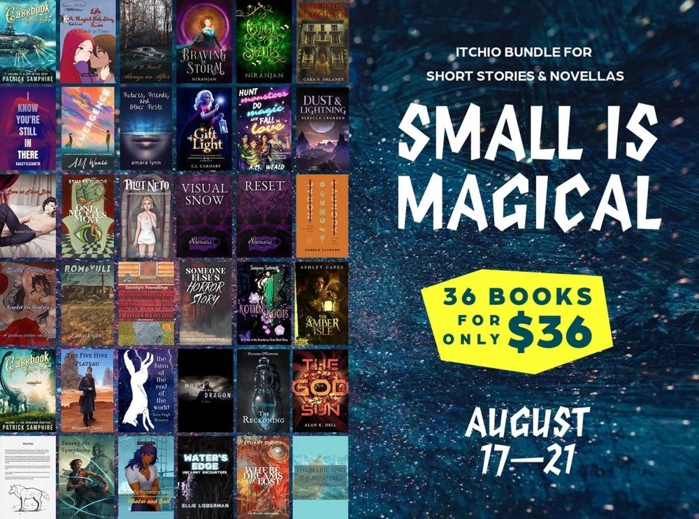 A graphic with 36 covers with text "Get 36 books for $36. Itch-io Bundle for Short Story/Novellas. Small is Magical. August 17 to 21.

Book Covers: 

Pilot Neto and his Holographic Elves
Visual Snow 
The God Sun
Only My Eyes Move: The First Nightmare
The Man Who Was Born a Wolf
Rotten Roots
Dark Heart of Ilmoure
Dust & Lightning
Always an After
The Amber Isle
Gift of Light
Moral Laundry
Hunt Monsters, Do Magic, & Fall in Love
There Be Monsters: Hunter and Bait
Slutty Sorcerers
The Reckoning 
Society's Foundlings
The Mouse & the Dragon
I Know You're Still In There
Rom and Yuli 
The Selkie and the Minstrel
The Casebook of Harriet George, volume 1: The Dinosaur Hunters
Reset
Where Dreams Are Lost: The Second Nightmare
Someone Else's Horror Story
Emergence
A Magical Love Story 1
Love at First Bite
Water's Edge
Other Future Stories 
The Casebook of Harriet George, volume 2: A Spy in the Deep