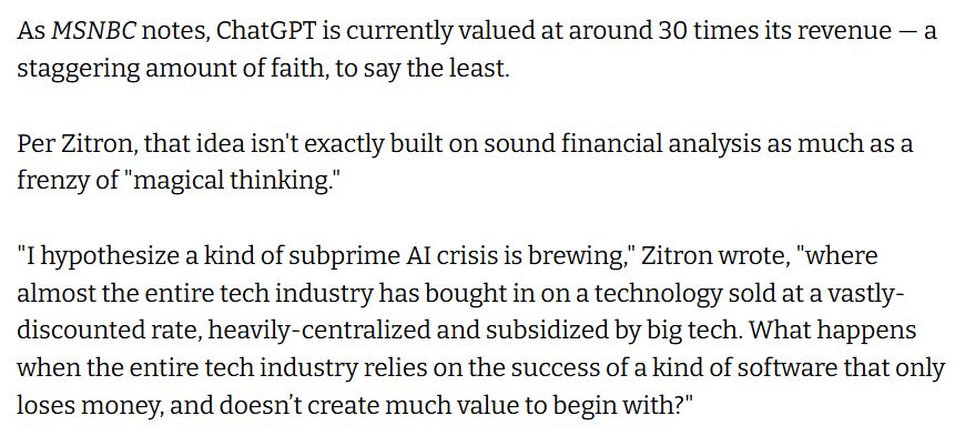 As MSNBC notes, ChatGPT is currently valued at around 30 times its revenue — a staggering amount of faith, to say the least.

Per Zitron, that idea isn't exactly built on sound financial analysis as much as a frenzy of "magical thinking."

"I hypothesize a kind of subprime AI crisis is brewing," Zitron wrote, "where almost the entire tech industry has bought in on a technology sold at a vastly-discounted rate, heavily-centralized and subsidized by big tech. What happens when the entire tech industry relies on the success of a kind of software that only loses money, and doesn’t create much value to begin with?"
