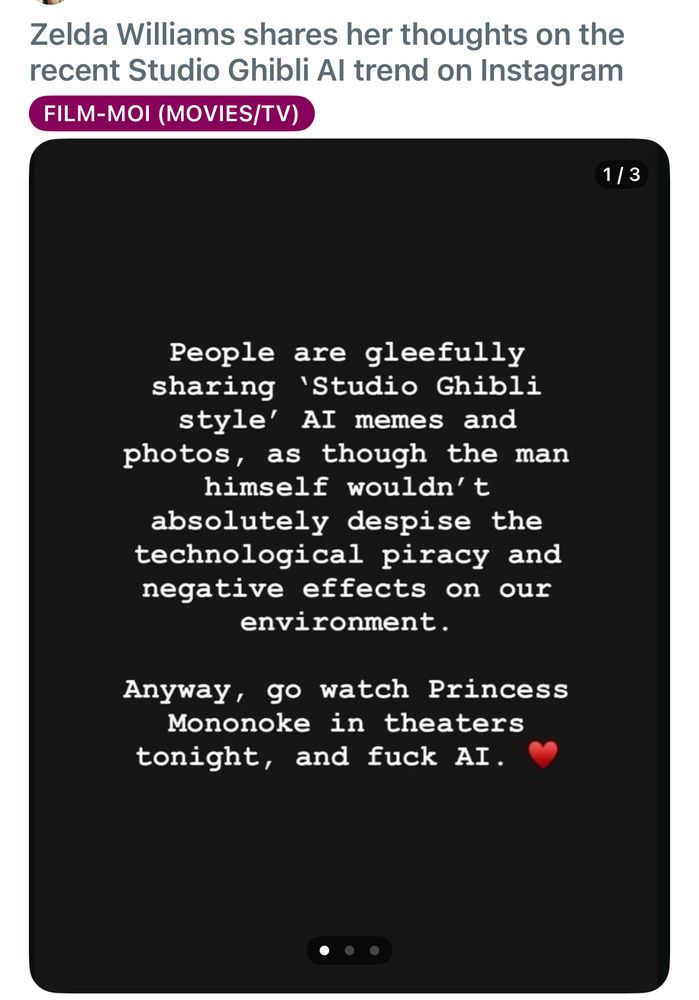 Zelda Williams on Instagram: people are gleefully sharing Studio Ghibli Style AI memes as though the man himself wouldn’t absolutely despise the technological piracy and negative effects on the environment. Anyway go watch Princess Mononoke in theatre tonight and fuck AI. Heart emoji.