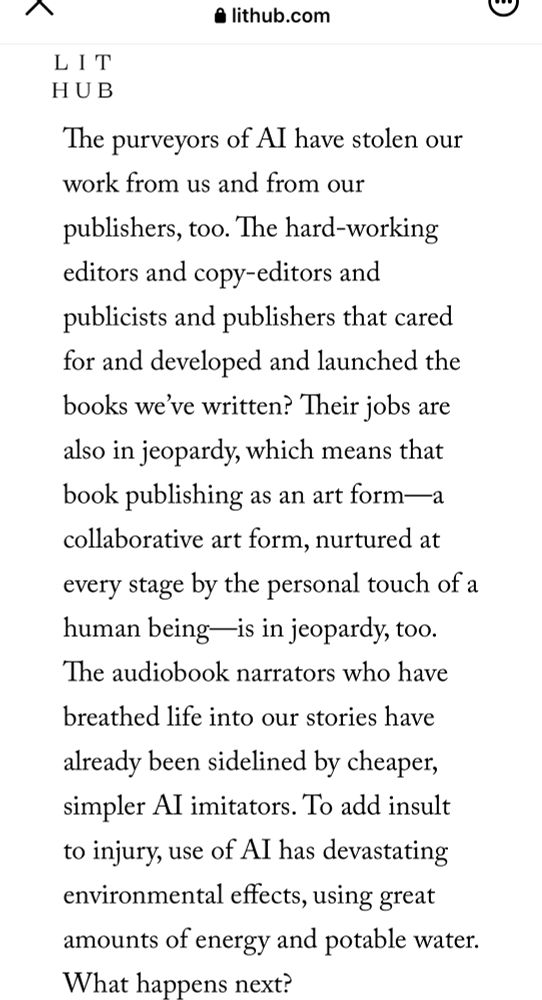 The purveyors of AI have stolen our work from us and from our publishers, too. The hard-working editors and copy-editors and publicists and publishers that cared for and developed and launched the books we’ve written? Their jobs are also in jeopardy, which means that book publishing as an art form—a collaborative art form, nurtured at every stage by the personal touch of a human being—is in jeopardy, too. The audiobook narrators who have breathed life into our stories have already been sidelined by cheaper, simpler AI imitators. To add insult to injury, use of AI has devastating environmental effects, using great amounts of energy and potable water. What happens next?