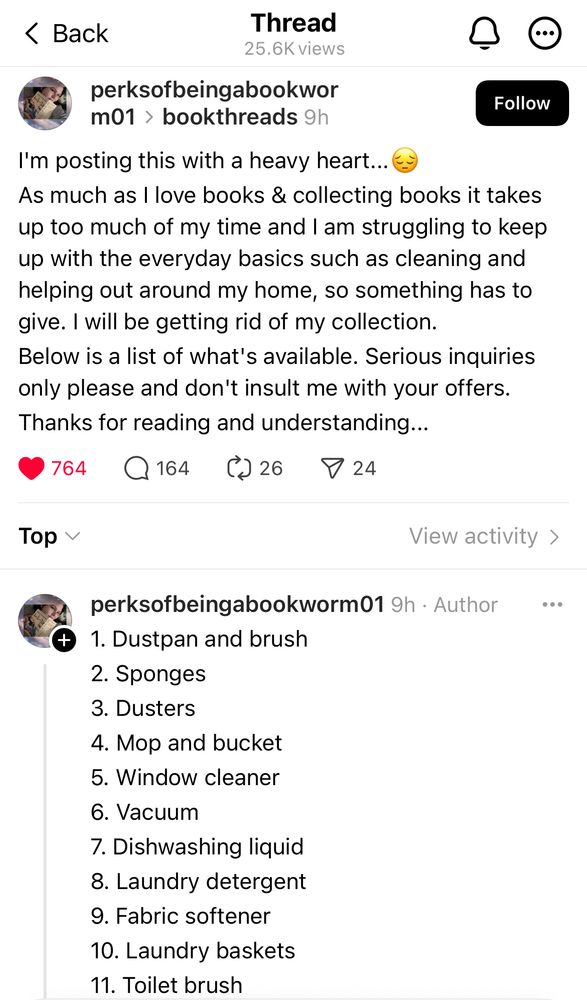 I'm posting this with a heavy heart...😔
As much as I love books & collecting books it takes up too much of my time and I am struggling to keep up with the everyday basics such as cleaning and helping out around my home, so something has to give. I will be getting rid of my collection.
Below is a list of what's available. Serious inquiries only please and don't insult me with your offers. 
Thanks for reading and understanding...

1. Dustpan and brush
2. Sponges
3. Dusters
4. Mop and bucket
5. Window cleaner
6. Vacuum
7. Dishwashing liquid
8. Laundry detergent
9. Fabric softener
10. Laundry baskets
11. Toilet brush
12. Cleaning sprays
13. Scrubbing brushes
Someone is interested?