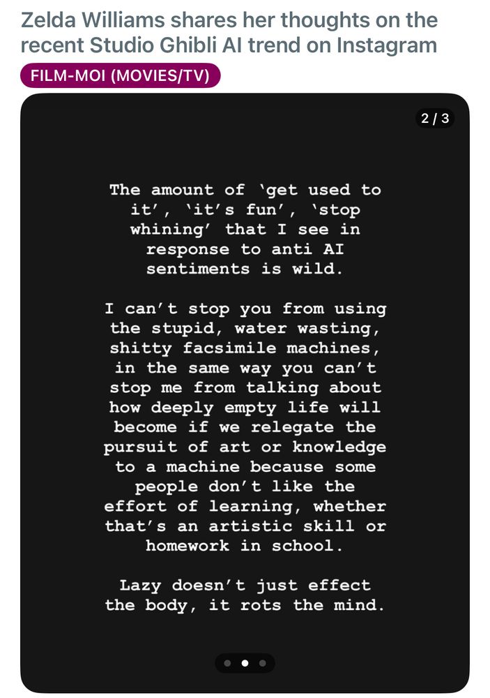 Zelda Williams on Instagram: the amount of get used to it, it’s fun, stop whining, that I see in response to anti AI sentiments is wild. I can’t stop you from using the stupid, water wasting, shitty facsimile machines in the same way you can’t stop me from talking about how deeply empty life will become if we relegate the pursuit of art or knowledge to a machine because some people don’t like the effort of learning, whether that’s an artistic skill or homework in school. Lazy doesn’t affect the body, it rots the mind. 