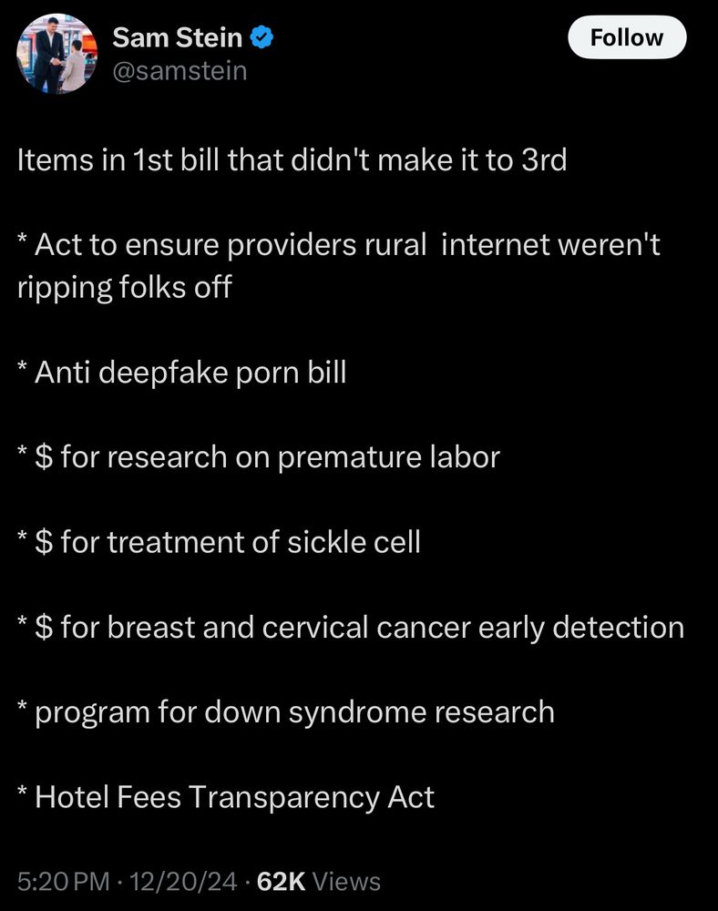@samstein

Items in 1st bill that didn't make it to 3rd
* Act to ensure providers rural internet weren't ripping folks off
* Anti deepfake porn bill
* $ for research on premature labor
* $ for treatment of sickle cell
* $ for breast and cervical cancer early detection
* program for down syndrome research
* Hotel Fees Transparency Act
5:20 PM • 12/20/24 • 62K Views
Screenshot from Twitter
