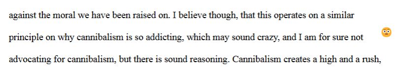 Excerpt from student essay that reads "...against the moral we have been raised on. I believe though, that this operates on a similar principle on why cannibalism is so addicting, which may sound crazy, and I am for sure not advocating for cannibalism, but there is sound reasoning. Cannibalism creates a high and a rush..."