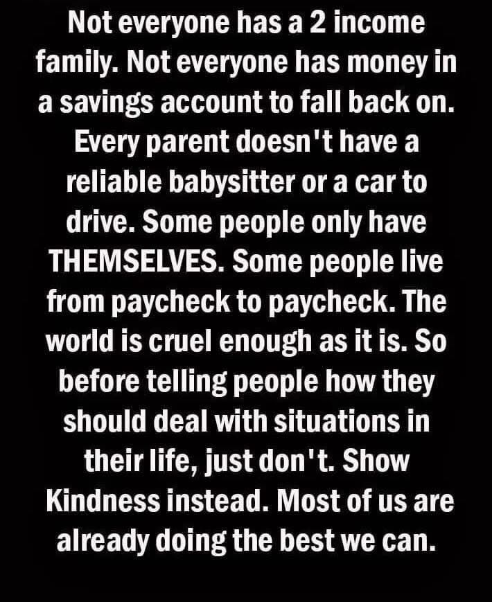 Not everyone has a 2 income family. Not everyone has money in a savings account to fall back on. Every parent doesn't have a reliable babysitter or a car to drive. Some people only have THEMSELVES. Some people live from paycheck to paycheck. The world is cruel enough as it is. So before telling people how they should deal with situations in their life, just don't. Show Kindness instead. Most of us are already doing the best we can.