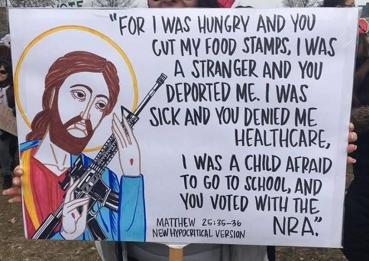 "FOR I WAS HUNGRY AND YOU GUT MY FOOD STAMPS, I WAS A STRANGER AND YOU DEPORTED ME. I WAS SICK AND YOU DENIED ME HEALTHCARE, I WAS A CHILD AFRAID TO GO TO SCHOOL, AND YOU VOTED WITH THE NRA.” — MATTHEW 25:35-36 NEW HYPOCRITICAL VERSION