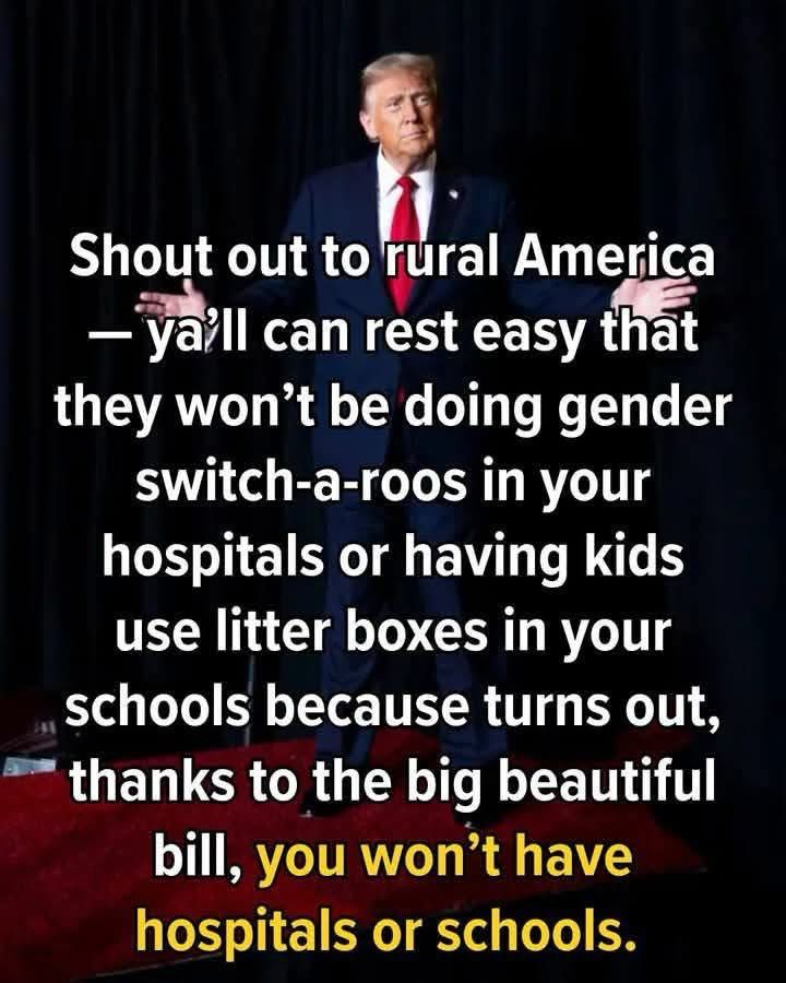 Shout out to rural America
- ya'll can rest easy that they won't be doing gender switch-a-roos in your hospitals or having kids use litter boxes in your schools because turns out, thanks to the big beautiful bill, you won't have hospitals or schools.