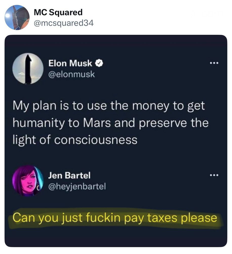 [Retweeted by] MC Squared @mcsquared34
__________________

Elon Musk @elonmusk

My plan is to use the money to get humanity to Mars and preserve the light of consciousness

Jen Bartel @heyjenbartel

Can you just fuckin pay taxes please