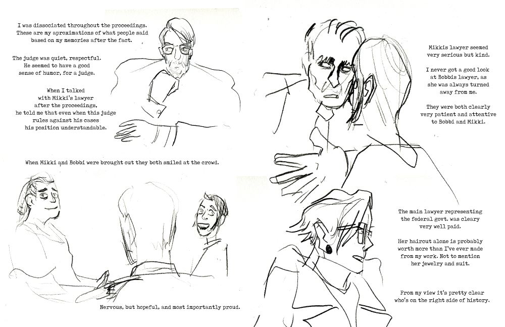 I was dissociated throughout the proceedings.
These are my aproximations of what people said
based on my memories after the fact.

The judge was quiet, respectful.
He seemed to have a good
sense of humor, for a judge.

When I talked
with Mikki's lawyer
after the proceedings,
he told me that even when this judge
rules against his cases
his position understandable.

IMAGE: Illustration of the judge.

When Mikki and Bobbi were brought out they both smiled at the crowd. 

IMAGE: Bobbi and Mikki smiling at us, on either side of an agent of the state, facing away from us.

Nervous, but hopeful, and most importantly proud.

IMAGE: Mikkis lawyer talking to Mikki.

Mikkis lawyer seemed
very serious but kind.

I never got a good look 
at Bobbis lawyer, as
she was always turned
away from me.

They were both clearly
very patient and attentive
to Bobbi and Mikki.

IMAGE: The federal lawyer in profile.

The main lawyer representing
the federal govt. was cleary
very well paid.

Her haircut alone is probably
worth more than I've ever made
from my work. Not to mention
her jewelry and suit.

From my view it's pretty clear
who's on the right side of history.

