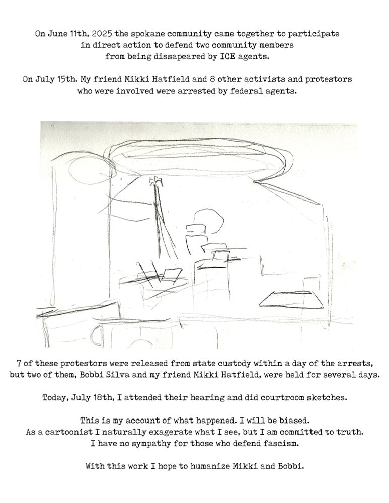 On June 11th, 2025 the spokane community came together to participate
in direct action to defend two community members
from being dissapeared by ICE agents.

On July 15th. My friend Mikki Hatfield and 8 other activists and protestors
who were involved were arrested by federal agents.

IMG: A sketch of an empty courtroom.

7 of these protestors were released from state custody within a day of the arrests,
but two of them, Bobbi Silva and my friend Mikki Hatfield, were held for several days.

Today, July 18th, I attended their hearing and did courtroom sketches.

This is my account of what happened. I will be biased.
As a cartoonist I naturally exagerate what I see, but I am committed to truth.
I have no sympathy for those who defend fascism.

With this work I hope to humanize Mikki and Bobbi.
