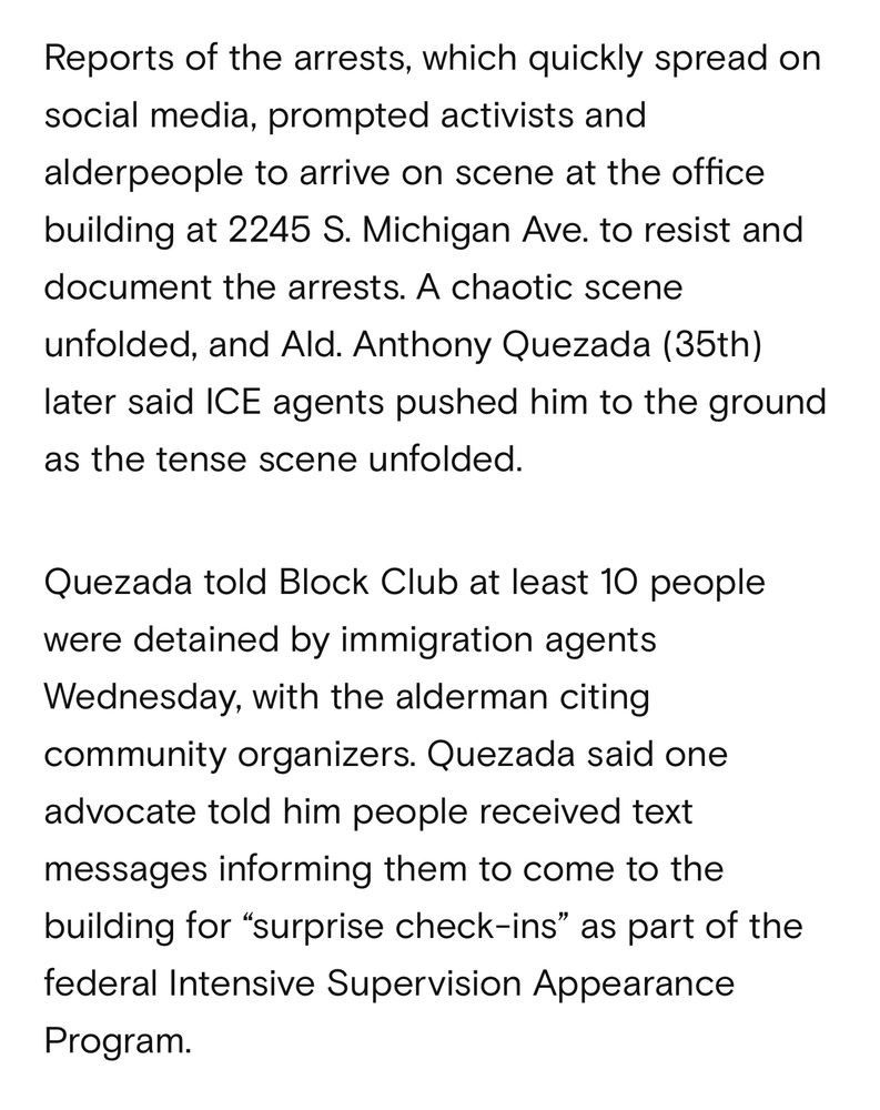 Reports of the arrests, which quickly spread on social media, prompted activists and alderpeople to arrive on scene at the office building at 2245 S. Michigan Ave. to resist and document the arrests. A chaotic scene unfolded, and Ald. Anthony Quezada (35th)
later said ICE agents pushed him to the ground as the tense scene unfolded.
Quezada told Block Club at least 10 people were detained by immigration agents Wednesday, with the alderman citing community organizers. Quezada said one advocate told him people received text messages informing them to come to the building for "surprise check-ins" as part of the federal Intensive Supervision Appearance Program.