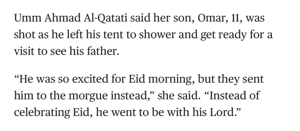 Umm Ahmad Al-Qatati said her son, Omar, 11, was shot as he left his tent to shower and get ready for a visit to see his father.
"He was so excited for Eid morning, but they sent him to the morgue instead," she said. "Instead of celebrating Eid, he went to be with his Lord."