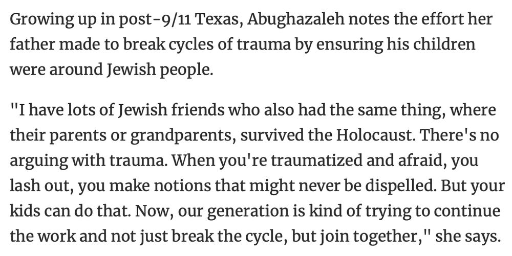 Growing up in post-9/11 Texas, Abughazaleh notes the effort her father made to break cycles of trauma by ensuring his children were around Jewish people.
"I have lots of Jewish friends who also had the same thing, where their parents or grandparents, survived the Holocaust. There's no arguing with trauma. When you're traumatized and afraid, you lash out, you make notions that might never be dispelled. But your kids can do that. Now, our generation is kind of trying to continue the work and not just break the cycle, but join together," she says.