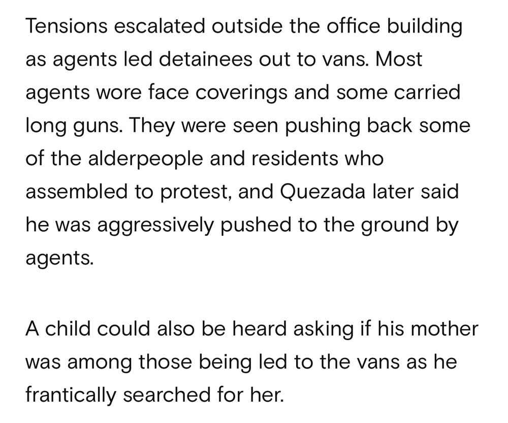 Tensions escalated outside the office building as agents led detainees out to vans. Most agents wore face coverings and some carried long guns. They were seen pushing back some of the alderpeople and residents who assembled to protest, and Quezada later said he was aggressively pushed to the ground by agents.
A child could also be heard asking if his mother was among those being led to the vans as he frantically searched for her.