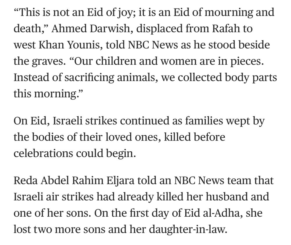 "This is not an Eid of joy; it is an Eid of mourning and death," Ahmed Darwish, displaced from Rafah to west Khan Younis, told NBC News as he stood beside the graves. "Our children and women are in pieces.
Instead of sacrificing animals, we collected body parts this morning."
On Eid, Israeli strikes continued as families wept by the bodies of their loved ones, killed before celebrations could begin.
Reda Abdel Rahim Eljara told an NBC News team that Israeli air strikes had already killed her husband and one of her sons. On the first day of Eid al-Adha, she lost two more sons and her daughter-in-law.
