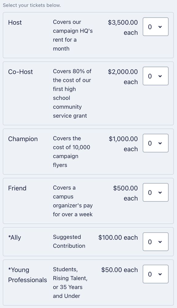 HOST: Covers our campaign HQ's rent for a month
CO-HOST: Covers 80% of the cost of our first high school community service grant
CHAMPION: Covers the cost of 10,000 campaign flyers
FRIEND: Covers a campus organizer's pay for over a week
*ALLY: Suggested Contribution
*YOUNG PROFESSIONALS: Students, Rising Talent, or 35 Years and Under