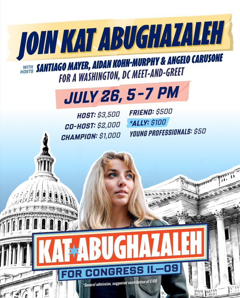 JOIN KAT ABUGHAZALEH
WITH HOSTS SANTIAGO MAYER, AIDAN KOHN-MURPHY & ANGELO CARUSONE FOR A WASHINGTON, DC MEET-AND-GREET
JULY 26, 5-7 PM
HOST: $3,500
CO-HOST: $2,000
CHAMPION: $1,000
FRIEND: $500
ALLY: $100
YOUNG PROFESSIONALS: $50