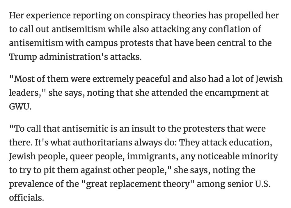 Her experience reporting on conspiracy theories has propelled her to call out antisemitism while also attacking any conflation of antisemitism with campus protests that have been central to the Trump administration's attacks.
"Most of them were extremely peaceful and also had a lot of Jewish leaders," she says, noting that she attended the encampment at GWU.
"To call that antisemitic is an insult to the protesters that were there. It's what authoritarians always do: They attack education, Jewish people, queer people, immigrants, any noticeable minority to try to pit them against other people," she says, noting the prevalence of the "great replacement theory" among senior U.S. officials.