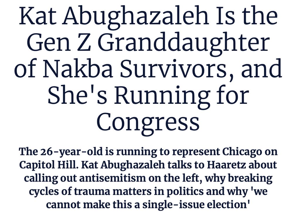 Kat Abughazaleh Is the Gen Z Granddaughter of Nakba Survivors, and She's Running for Congress
The 26-year-old is running to represent Chicago on Capitol Hill. Kat Abughazaleh talks to Haaretz about calling out antisemitism on the left, why breaking cycles of trauma matters in politics and why 'we cannot make this a single-issue election'