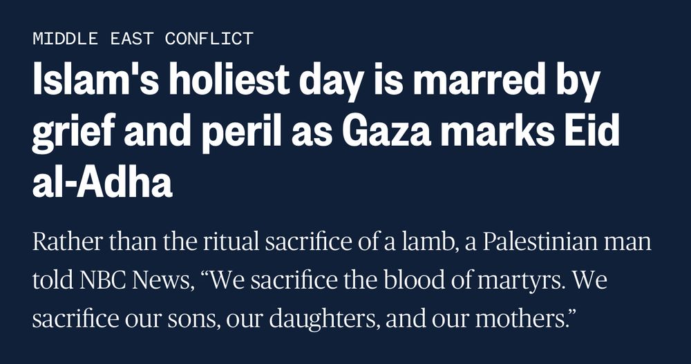 MIDDLE EAST CONFLICT
Islam's holiest day is marred by grief and peril as Gaza marks Eid al-Adha
Rather than the ritual sacrifice of a lamb, a Palestinian man told NBC News, "We sacrifice the blood of martyrs. We sacrifice our sons, our daughters, and our mothers."