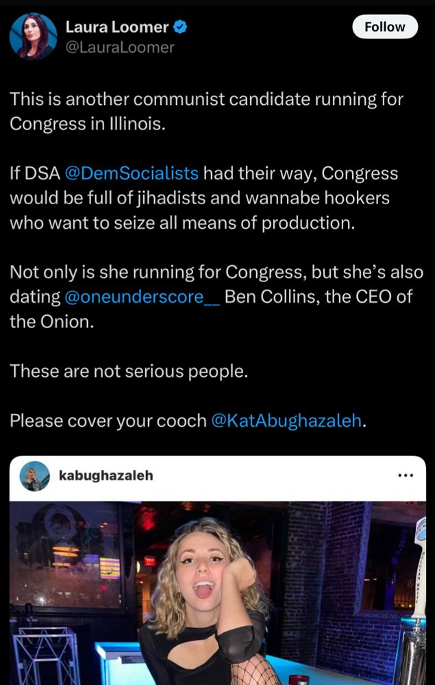 Laura Loomer @LauraLoomer

This is another communist candidate running for Congress in Illinois.
If DSA@DemSocialists had their way, Congress would be full of jihadists and wannabe hookers who want to seize all means of production.
Not only is she running for Congress, but she's also dating @oneunderscore_Ben Collins, the CEO of the Onion.
These are not serious people.
Please cover your cooch @KatAbughazaleh.
kabughazaleh.

[picture from my Instagram of me on the fridge behind the bar in fishnets, shorts, and a top being goofy with my coworkers]
