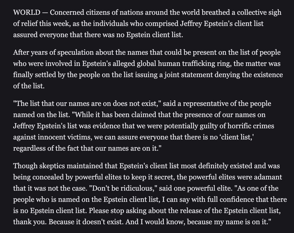 WORLD — Concerned citizens of nations around the world breathed a collective sigh of relief this week, as the individuals who comprised Jeffrey Epstein's client list assured everyone that there was no Epstein client list.

After years of speculation about the names that could be present on the list of people who were involved in Epstein's alleged global human trafficking ring, the matter was finally settled by the people on the list issuing a joint statement denying the existence of the list.

"The list that our names are on does not exist," said a representative of the people named on the list. "While it has been claimed that the presence of our names on Jeffrey Epstein's list was evidence that we were potentially guilty of horrific crimes against innocent victims, we can assure everyone that there is no ‘client list,' regardless of the fact that our names are on it."

Though skeptics maintained that Epstein's client list most definitely existed and was being concealed by powerful elites to keep it secret, the powerful elites were adamant that it was not the case. "Don't be ridiculous," said one powerful elite. "As one of the people who is named on the Epstein client list, I can say with full confidence that there is no Epstein client list. Please stop asking about the release of the Epstein client list, thank you. Because it doesn't exist. And I would know, because my name is on it."