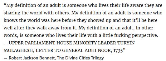 “My definition of an adult is someone who lives their life aware they are sharing the world with others. My definition of an adult is someone who knows the world was here before they showed up and that it’ll be here well after they walk away from it. My definition of an adult, in other words, is someone who lives their life with a little fucking perspective. —UPPER PARLIAMENT HOUSE MINORITY LEADER TURYIN MULAGHESH, LETTER TO GENERAL ADHI NOOR, 1735” ― Robert Jackson Bennett, The Divine Cities Trilogy